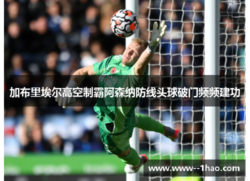 加布里埃尔高空制霸阿森纳防线头球破门频频建功 加布里埃尔高空制霸阿森纳防线头球破门频频建功