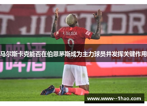 马尔斯卡克能否在伯恩茅斯成为主力球员并发挥关键作用 马尔斯卡克能否在伯恩茅斯成为主力球员并发挥关键作用