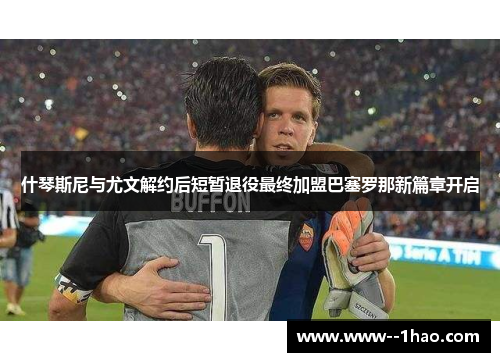 什琴斯尼与尤文解约后短暂退役最终加盟巴塞罗那新篇章开启 什琴斯尼与尤文解约后短暂退役最终加盟巴塞罗那新篇章开启