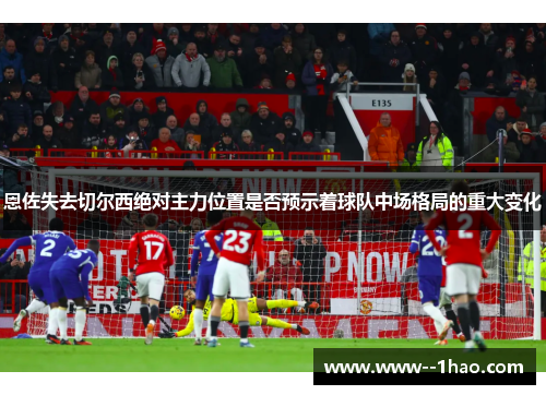 恩佐失去切尔西绝对主力位置是否预示着球队中场格局的重大变化 恩佐失去切尔西绝对主力位置是否预示着球队中场格局的重大变化