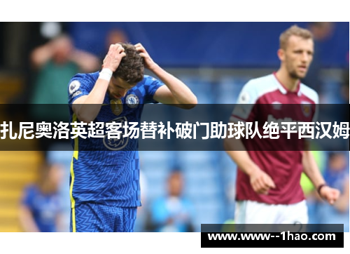 扎尼奥洛英超客场替补破门助球队绝平西汉姆 扎尼奥洛英超客场替补破门助球队绝平西汉姆