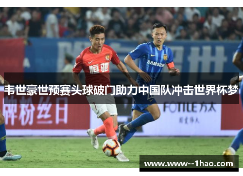 韦世豪世预赛头球破门助力中国队冲击世界杯梦 韦世豪世预赛头球破门助力中国队冲击世界杯梦